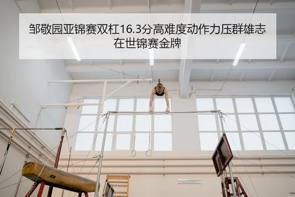 邹敬园亚锦赛双杠16.3分高难度动作力压群雄志在世锦赛金牌