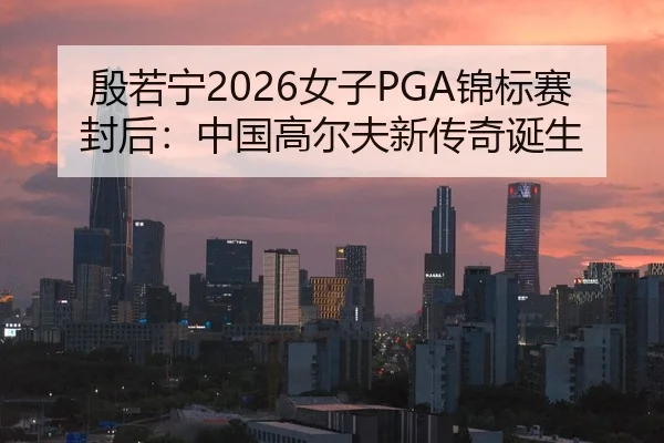 殷若宁2026女子PGA锦标赛封后：中国高尔夫新传奇诞生
