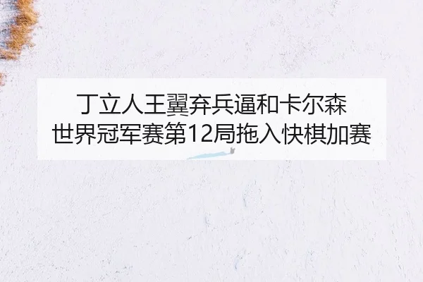 丁立人王翼弃兵逼和卡尔森 世界冠军赛第12局拖入快棋加赛